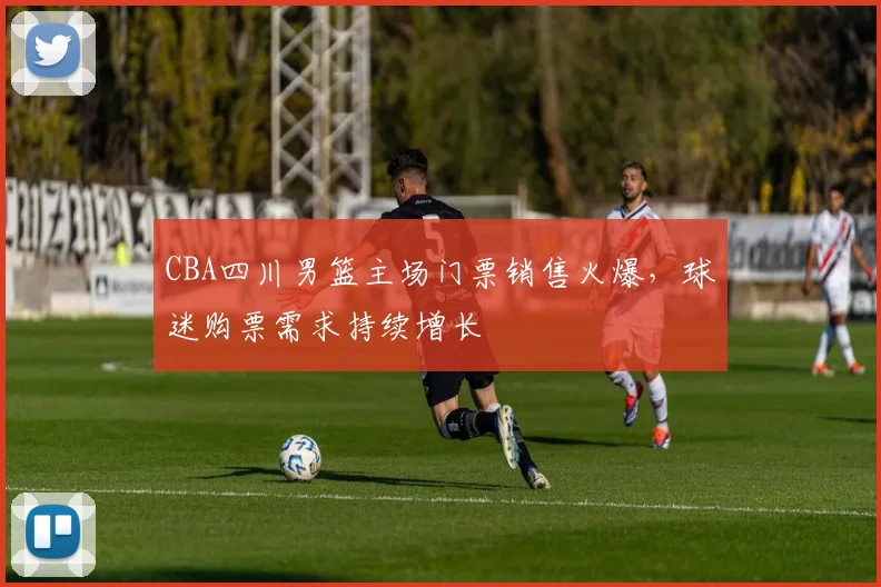 CBA四川男篮主场门票销售火爆，球迷购票需求持续增长