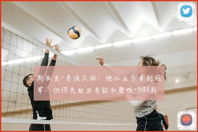 斯派克-李谈文班：他以后会拿到冠军，但得先经历考验和磨难-NBA新闻