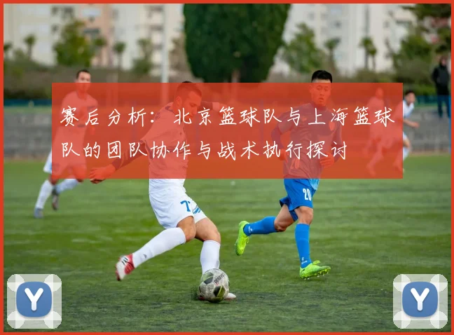 赛后分析：北京篮球队与上海篮球队的团队协作与战术执行探讨