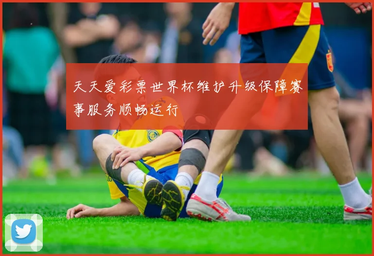 天天爱彩票世界杯维护升级保障赛事服务顺畅运行