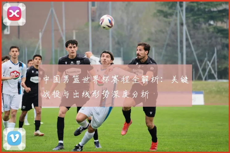 中国男篮世界杯赛程全解析：关键战役与出线形势深度分析