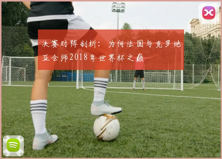 决赛对阵剖析：为何法国与克罗地亚会师2018年世界杯之巅