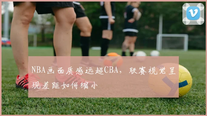 NBA画面质感远超CBA，联赛视觉呈现差距如何缩小
