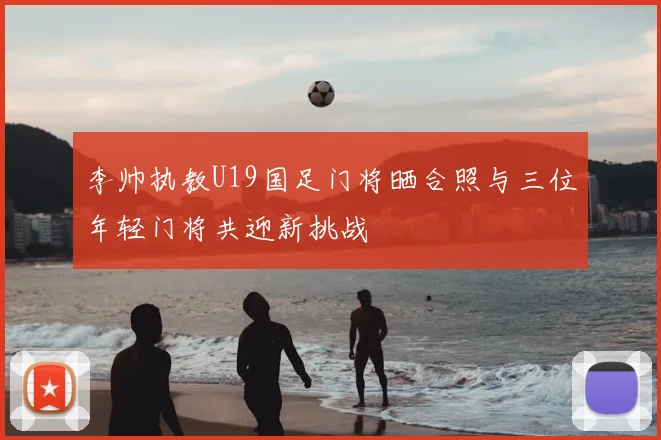 李帅执教U19国足门将晒合照与三位年轻门将共迎新挑战