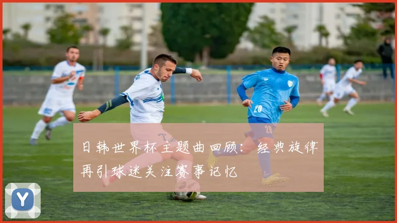 日韩世界杯主题曲回顾:经典旋律再引球迷关注赛事记忆