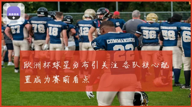 欧洲杯球星分布引关注 各队核心配置成为赛前看点