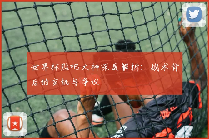 世界杯贴吧大神深度解析：战术背后的玄机与争议
