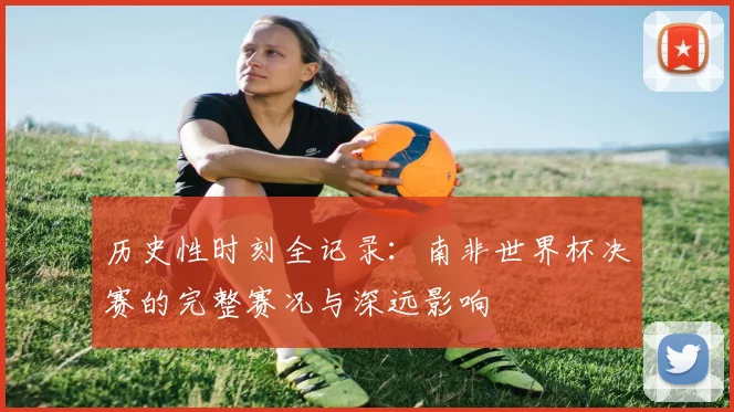 历史性时刻全记录：南非世界杯决赛的完整赛况与深远影响
