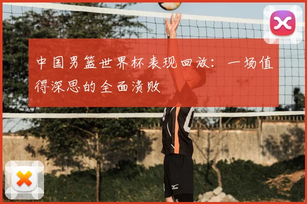 中国男篮世界杯表现回放:一场值得深思的全面溃败