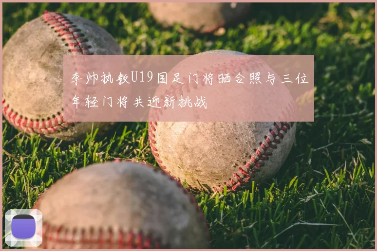 李帅执教U19国足门将晒合照与三位年轻门将共迎新挑战