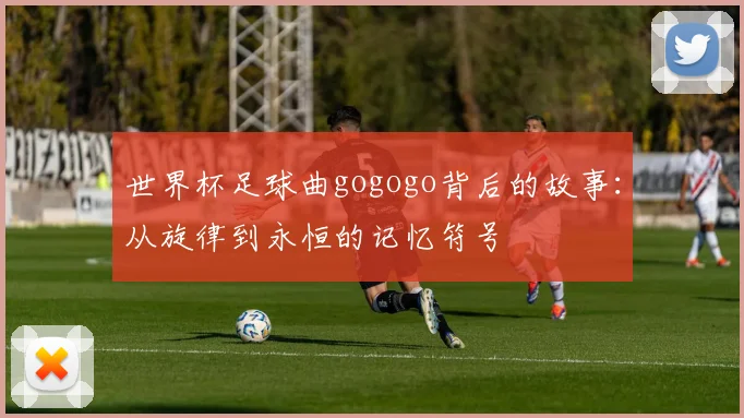 世界杯足球曲gogogo背后的故事:从旋律到永恒的记忆符号