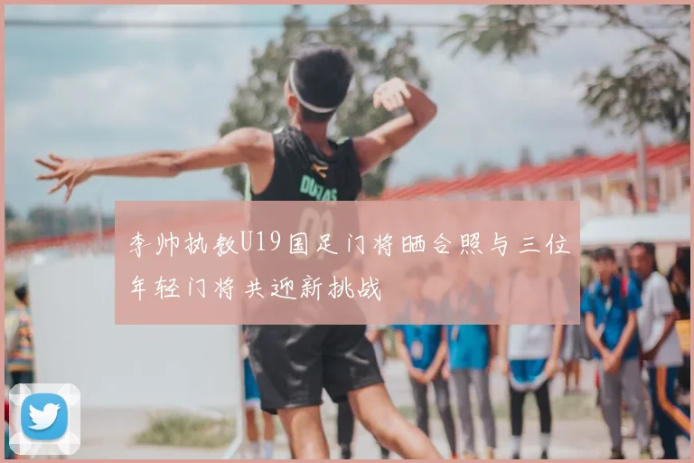 李帅执教U19国足门将晒合照与三位年轻门将共迎新挑战
