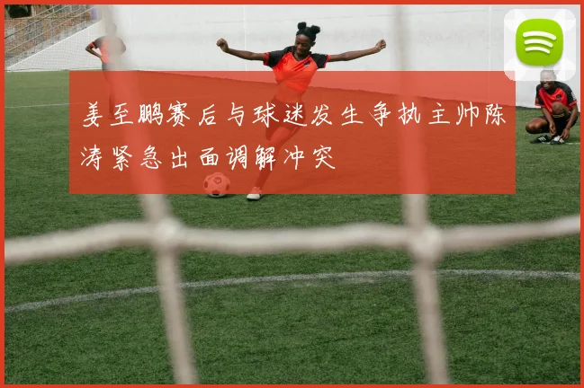 姜至鹏赛后与球迷发生争执主帅陈涛紧急出面调解冲突