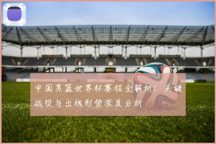 中国男篮世界杯赛程全解析：关键战役与出线形势深度分析