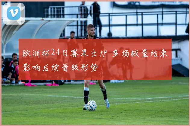 欧洲杯24日赛果出炉 多场较量结束影响后续晋级形势