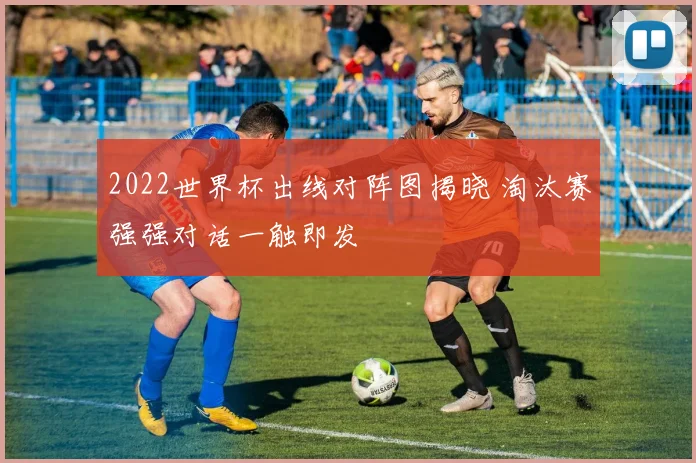2022世界杯出线对阵图揭晓 淘汰赛强强对话一触即发