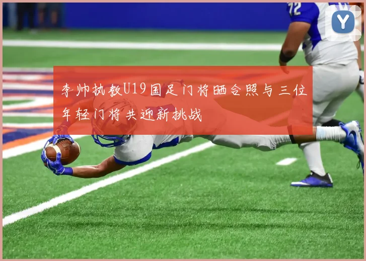 李帅执教U19国足门将晒合照与三位年轻门将共迎新挑战