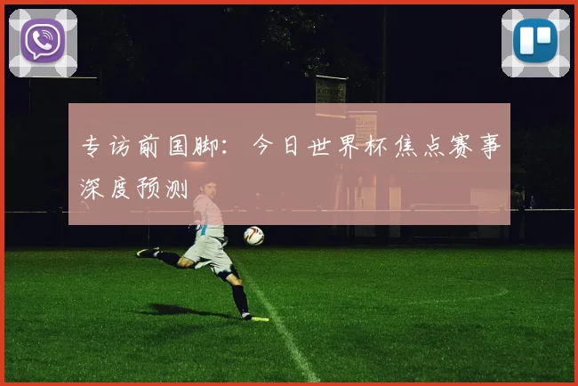 专访前国脚：今日世界杯焦点赛事深度预测