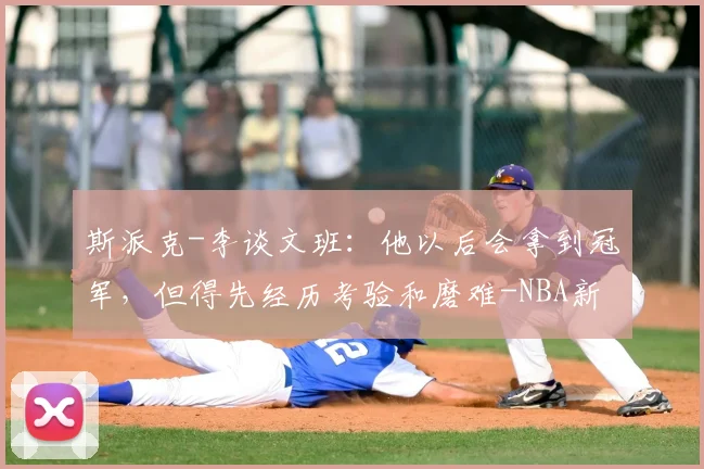 斯派克-李谈文班：他以后会拿到冠军，但得先经历考验和磨难-NBA新闻