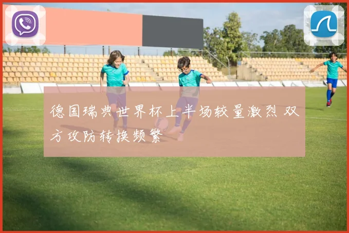 德国瑞典世界杯上半场较量激烈 双方攻防转换频繁