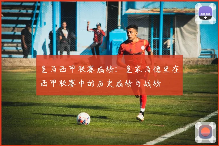 皇马西甲联赛成绩:皇家马德里在西甲联赛中的历史成绩与战绩