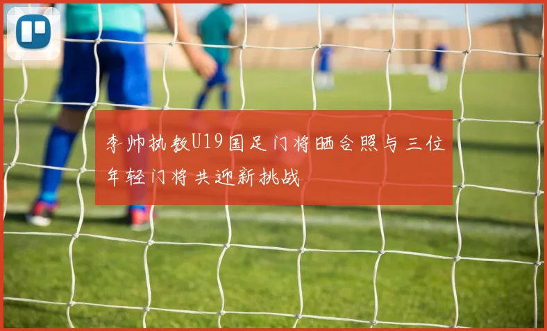 李帅执教U19国足门将晒合照与三位年轻门将共迎新挑战