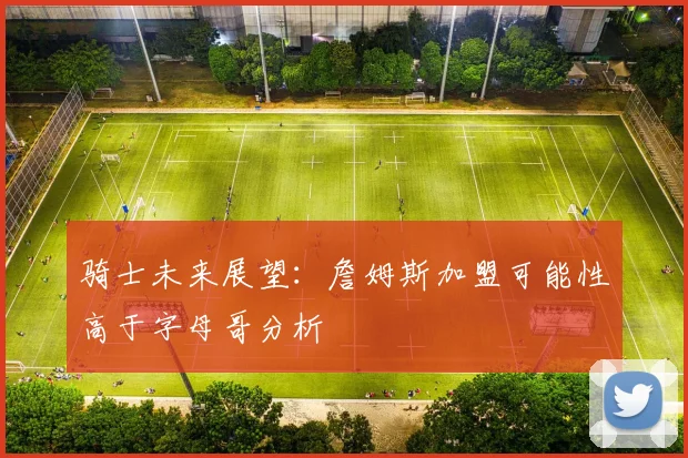 骑士未来展望:詹姆斯加盟可能性高于字母哥分析