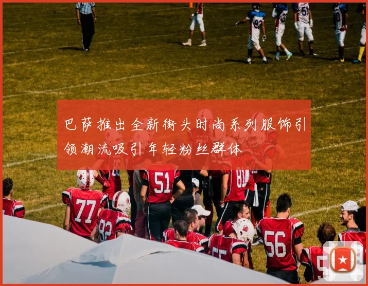 巴萨推出全新街头时尚系列服饰引领潮流吸引年轻粉丝群体