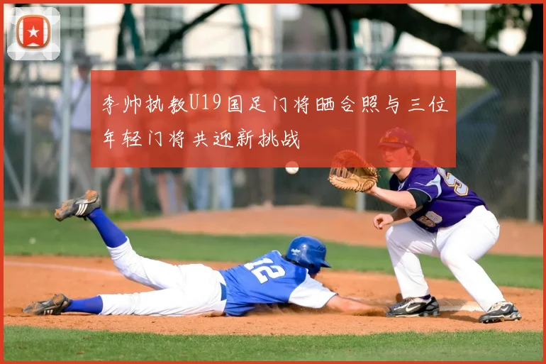 李帅执教U19国足门将晒合照与三位年轻门将共迎新挑战