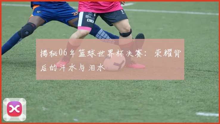 揭秘06年篮球世界杯决赛：荣耀背后的汗水与泪水