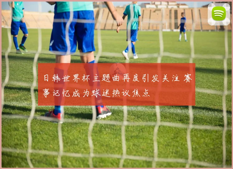 日韩世界杯主题曲再度引发关注 赛事记忆成为球迷热议焦点