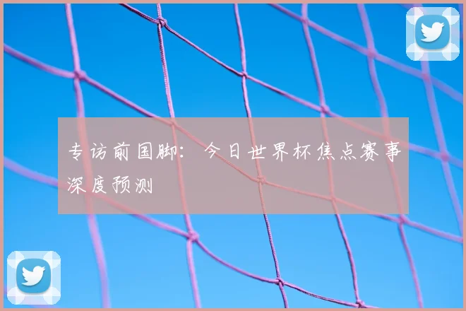 专访前国脚：今日世界杯焦点赛事深度预测