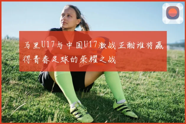 马里U17与中国U17激战正酣谁将赢得青春足球的荣耀之战