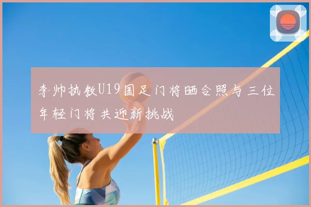 李帅执教U19国足门将晒合照与三位年轻门将共迎新挑战
