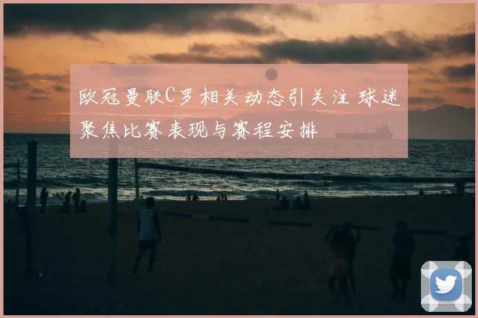 欧冠曼联C罗相关动态引关注 球迷聚焦比赛表现与赛程安排