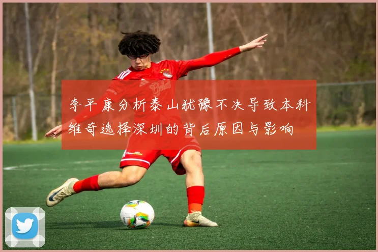 李平康分析泰山犹豫不决导致本科维奇选择深圳的背后原因与影响