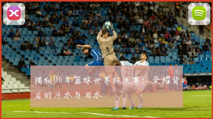 揭秘06年篮球世界杯决赛：荣耀背后的汗水与泪水