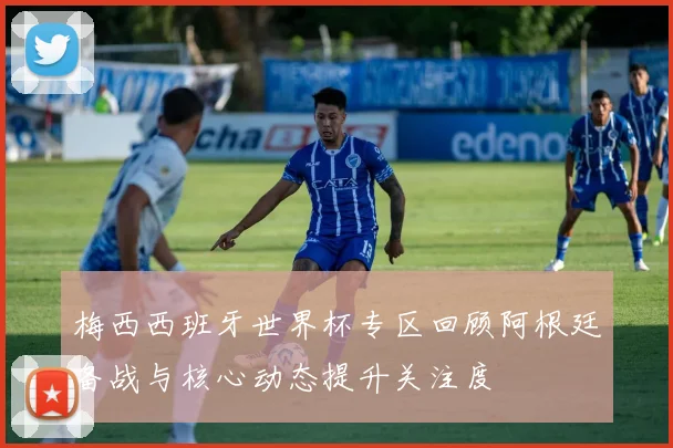 梅西西班牙世界杯专区回顾阿根廷备战与核心动态提升关注度