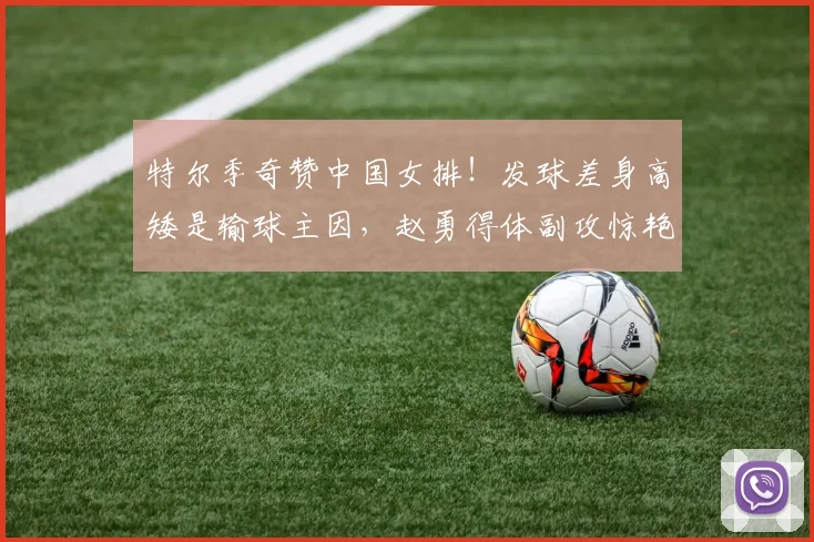 特尔季奇赞中国女排!发球差身高矮是输球主因,赵勇得体副攻惊艳