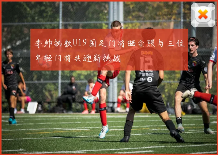 李帅执教U19国足门将晒合照与三位年轻门将共迎新挑战