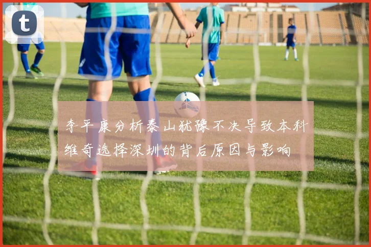 李平康分析泰山犹豫不决导致本科维奇选择深圳的背后原因与影响