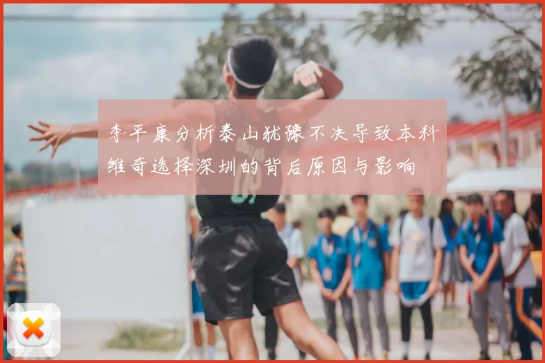 李平康分析泰山犹豫不决导致本科维奇选择深圳的背后原因与影响