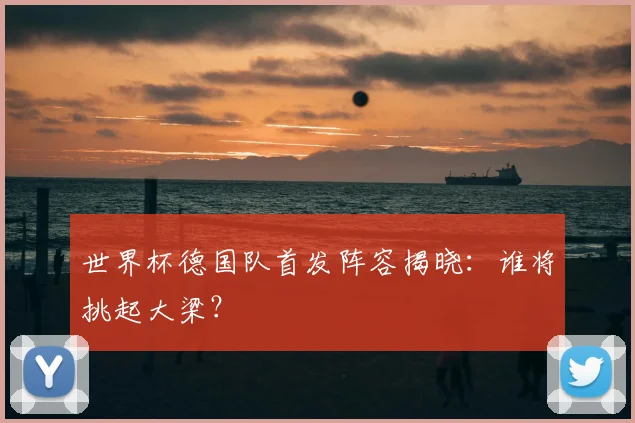 世界杯德国队首发阵容揭晓：谁将挑起大梁？