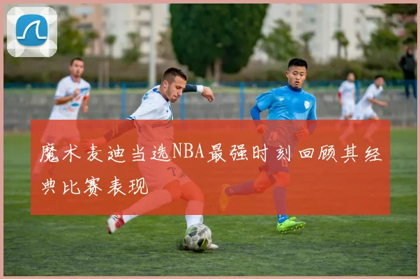魔术麦迪当选NBA最强时刻回顾其经典比赛表现