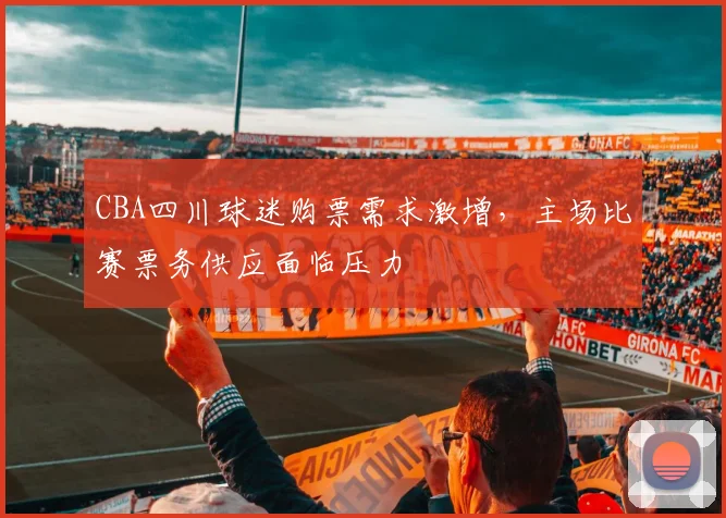 CBA四川球迷购票需求激增，主场比赛票务供应面临压力