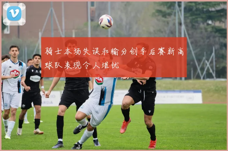 骑士本场失误和输分创季后赛新高球队表现令人堪忧