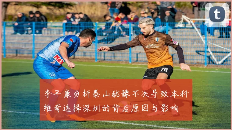 李平康分析泰山犹豫不决导致本科维奇选择深圳的背后原因与影响
