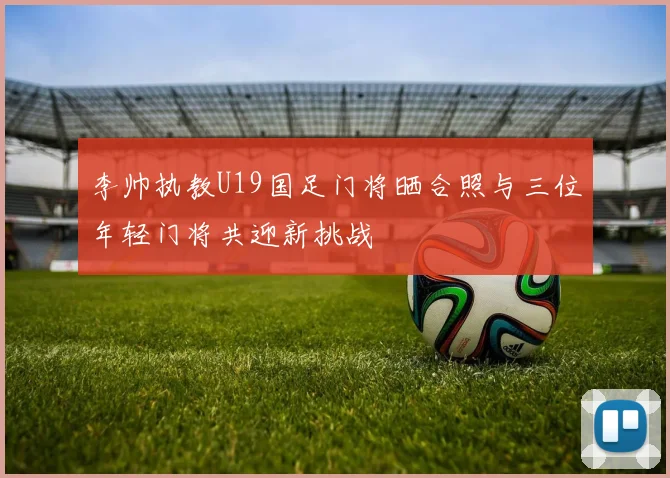 李帅执教U19国足门将晒合照与三位年轻门将共迎新挑战