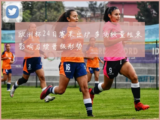 欧洲杯24日赛果出炉 多场较量结束影响后续晋级形势