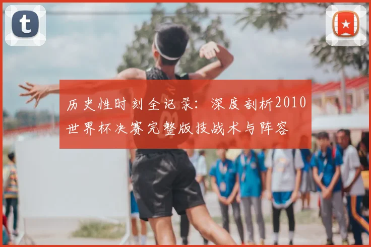 历史性时刻全记录:深度剖析2010世界杯决赛完整版技战术与阵容